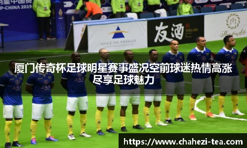 厦门传奇杯足球明星赛事盛况空前球迷热情高涨尽享足球魅力